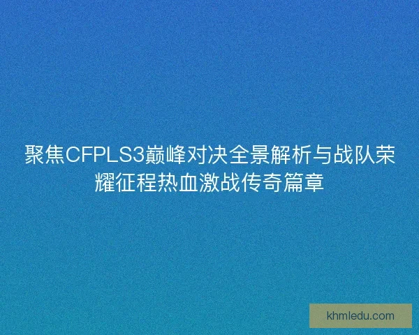 聚焦CFPLS3巅峰对决全景解析与战队荣耀征程热血激战传奇篇章