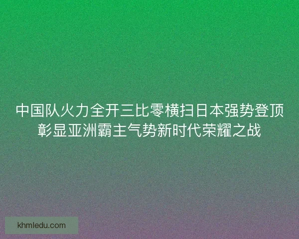 中国队火力全开三比零横扫日本强势登顶彰显亚洲霸主气势新时代荣耀之战