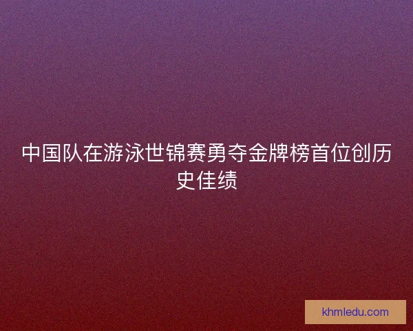 中国队在游泳世锦赛勇夺金牌榜首位创历史佳绩