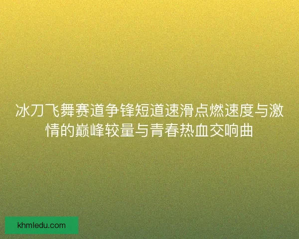冰刀飞舞赛道争锋短道速滑点燃速度与激情的巅峰较量与青春热血交响曲