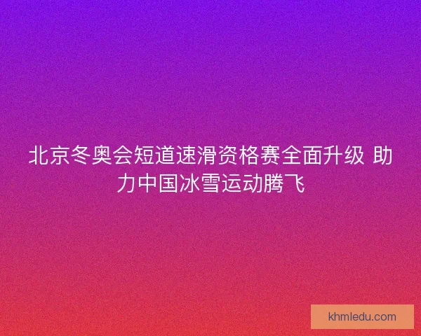 北京冬奥会短道速滑资格赛全面升级 助力中国冰雪运动腾飞