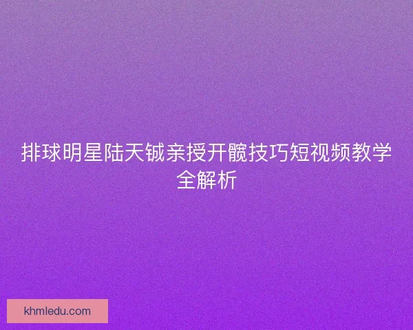 排球明星陆天铖亲授开髋技巧短视频教学全解析