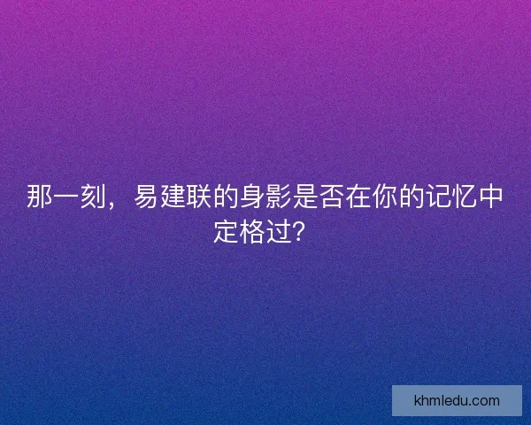 那一刻，易建联的身影是否在你的记忆中定格过？