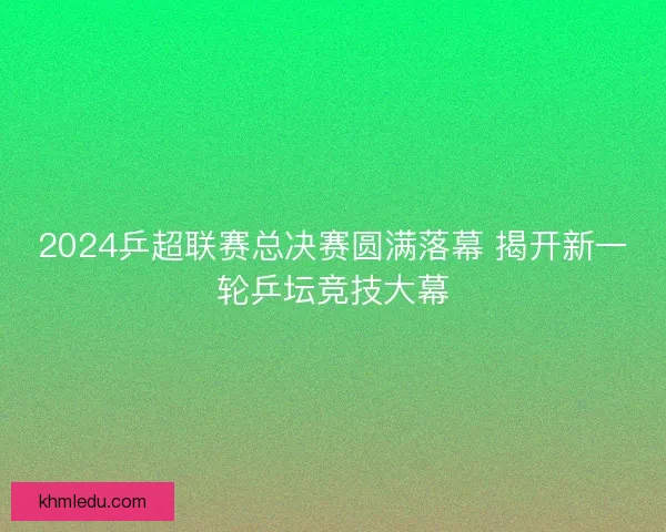 2024乒超联赛总决赛圆满落幕 揭开新一轮乒坛竞技大幕